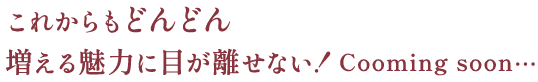 これからもどんどん増える魅力に目が離せない！Cooming soon…